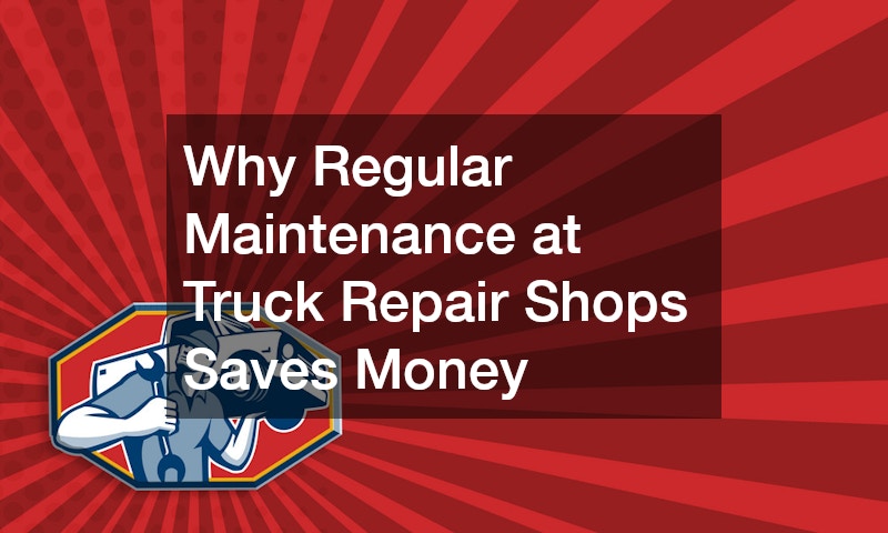 Why Regular Maintenance at Truck Repair Shops Saves Money